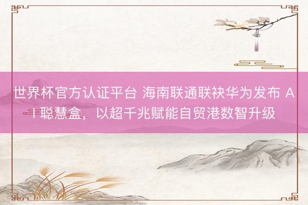 世界杯官方认证平台 海南联通联袂华为发布 AI 聪慧盒，以超千兆赋能自贸港数智升级