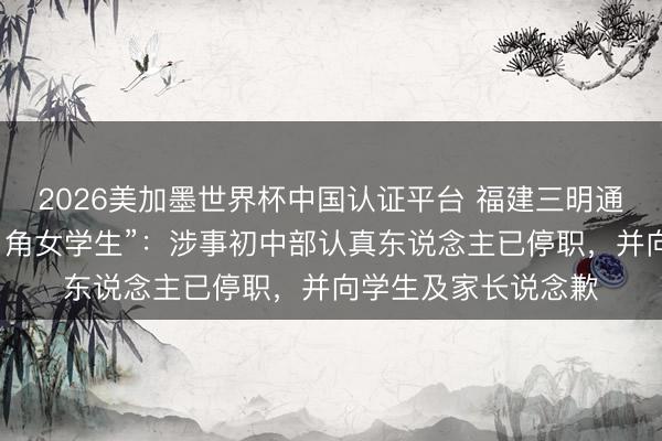 2026美加墨世界杯中国认证平台 福建三明通报“副校长用脏话口角女学生”：涉事初中部认真东说念主已停职，并向学生及家长说念歉
