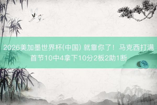 2026美加墨世界杯(中国) 就靠你了！马克西打满首节10中4拿下10分2板2助1断