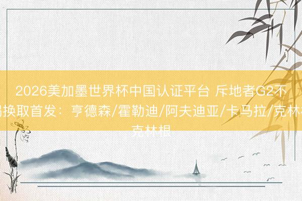 2026美加墨世界杯中国认证平台 斥地者G2不竭换取首发：亨德森/霍勒迪/阿夫迪亚/卡马拉/克林根