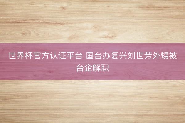 世界杯官方认证平台 国台办复兴刘世芳外甥被台企解职