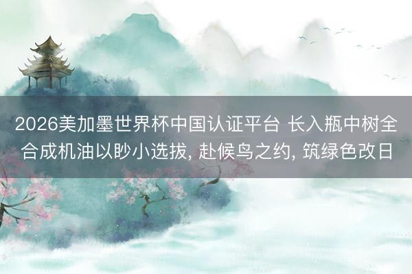 2026美加墨世界杯中国认证平台 长入瓶中树全合成机油以眇小选拔， 赴候鸟之约， 筑绿色改日