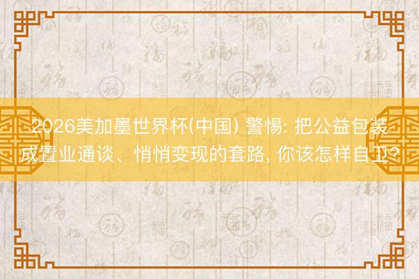 2026美加墨世界杯(中国) 警惕: 把公益包装成置业通谈、悄悄变现的套路， 你该怎样自卫?