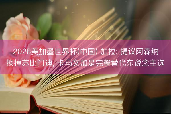2026美加墨世界杯(中国) 加拉: 提议阿森纳换掉苏比门迪， 卡马文加是完整替代东说念主选