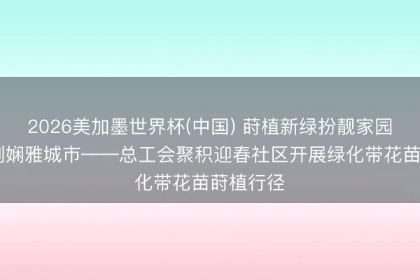 2026美加墨世界杯(中国) 莳植新绿扮靓家园 联袂共创娴雅城市——总工会聚积迎春社区开展绿化带花苗莳植行径