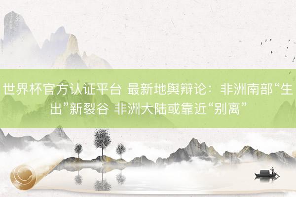 世界杯官方认证平台 最新地舆辩论：非洲南部“生出”新裂谷 非洲大陆或靠近“别离”