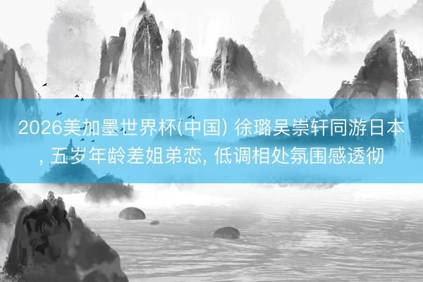 2026美加墨世界杯(中国) 徐璐吴崇轩同游日本， 五岁年龄差姐弟恋， 低调相处氛围感透彻