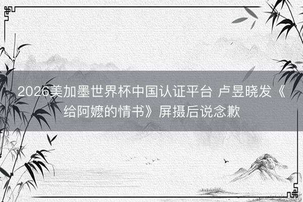 2026美加墨世界杯中国认证平台 卢昱晓发《给阿嬷的情书》屏摄后说念歉