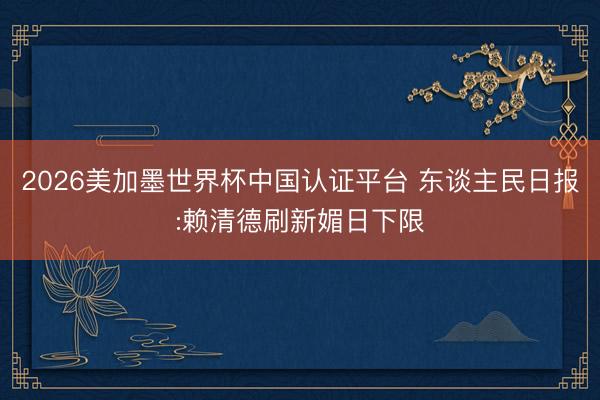 2026美加墨世界杯中国认证平台 东谈主民日报:赖清德刷新媚日下限