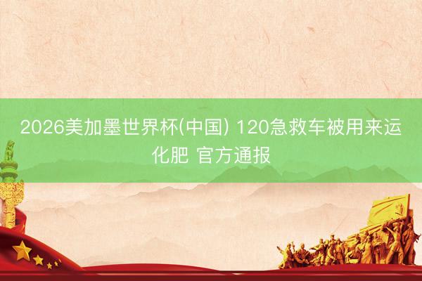 2026美加墨世界杯(中国) 120急救车被用来运化肥 官方通报