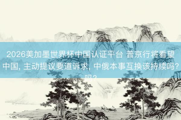 2026美加墨世界杯中国认证平台 普京行将看望中国， 主动提议要道诉求， 中俄本事互换该持续吗?