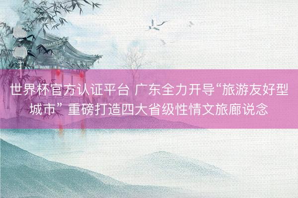 世界杯官方认证平台 广东全力开导“旅游友好型城市” 重磅打造四大省级性情文旅廊说念