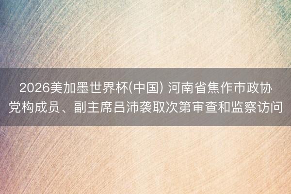 2026美加墨世界杯(中国) 河南省焦作市政协党构成员、副主席吕沛袭取次第审查和监察访问
