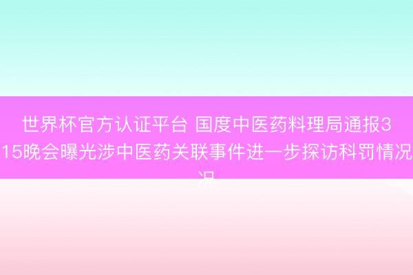 世界杯官方认证平台 国度中医药料理局通报3・15晚会曝光涉中医药关联事件进一步探访科罚情况