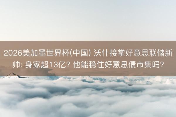 2026美加墨世界杯(中国) 沃什接掌好意思联储新帅: 身家超13亿? 他能稳住好意思债市集吗?
