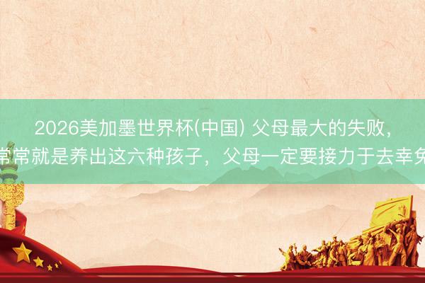 2026美加墨世界杯(中国) 父母最大的失败，常常就是养出这六种孩子，父母一定要接力于去幸免