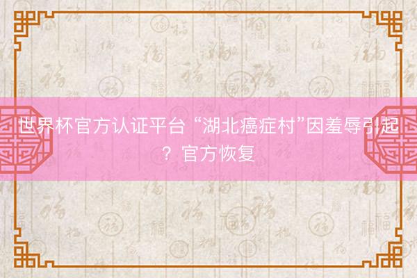 世界杯官方认证平台 “湖北癌症村”因羞辱引起？官方恢复