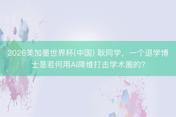 2026美加墨世界杯(中国) 耿同学，一个退学博士是若何用AI降维打击学术圈的？