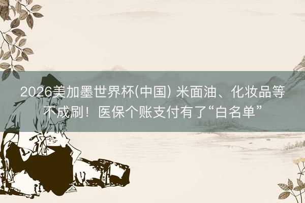 2026美加墨世界杯(中国) 米面油、化妆品等不成刷!医保个账支付有了“白名单”