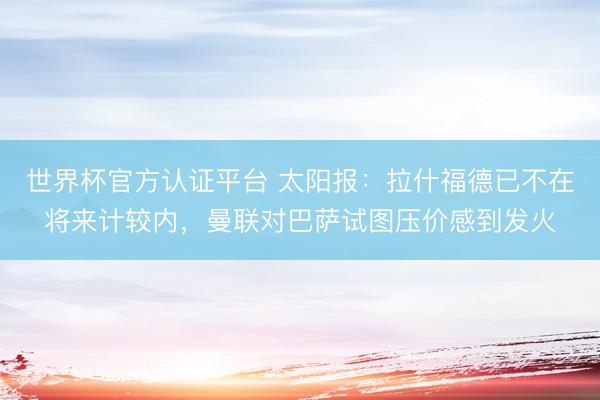 世界杯官方认证平台 太阳报：拉什福德已不在将来计较内，曼联对巴萨试图压价感到发火