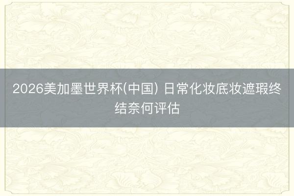 2026美加墨世界杯(中国) 日常化妆底妆遮瑕终结奈何评估