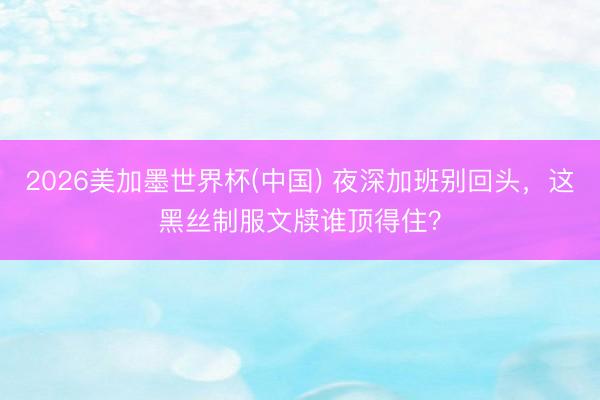 2026美加墨世界杯(中国) 夜深加班别回头，这黑丝制服文牍谁顶得住？