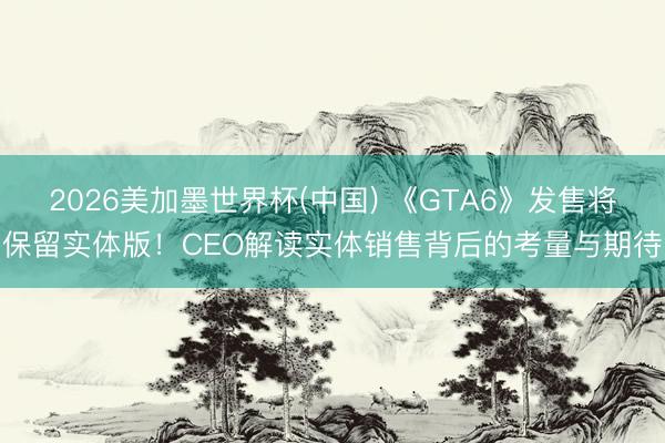 2026美加墨世界杯(中国) 《GTA6》发售将保留实体版!CEO解读实体销售背后的考量与期待
