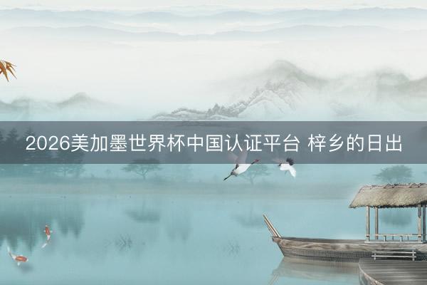 2026美加墨世界杯中国认证平台 梓乡的日出
