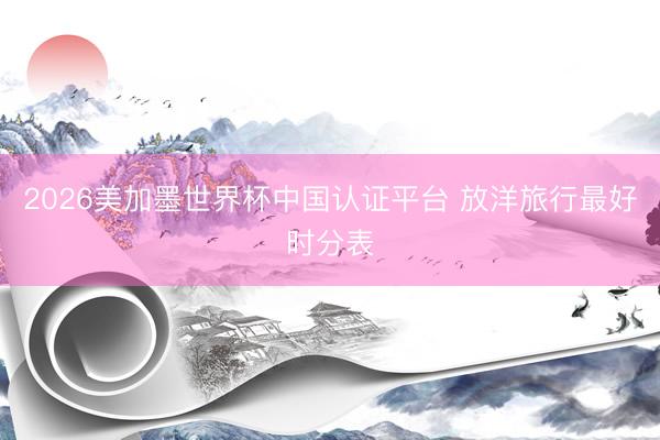 2026美加墨世界杯中国认证平台 放洋旅行最好时分表