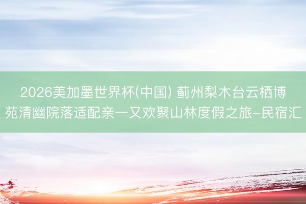 2026美加墨世界杯(中国) 蓟州梨木台云栖博苑清幽院落适配亲一又欢聚山林度假之旅-民宿汇