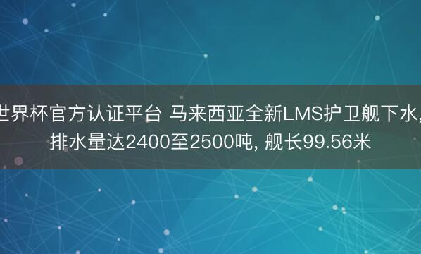 世界杯官方认证平台 马来西亚全新LMS护卫舰下水， 排水量达2400至2500吨， 舰长99.56米