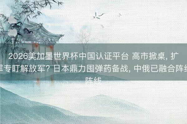 2026美加墨世界杯中国认证平台 高市掀桌， 扩军专盯解放军? 日本鼎力囤弹药备战， 中俄已融合阵线