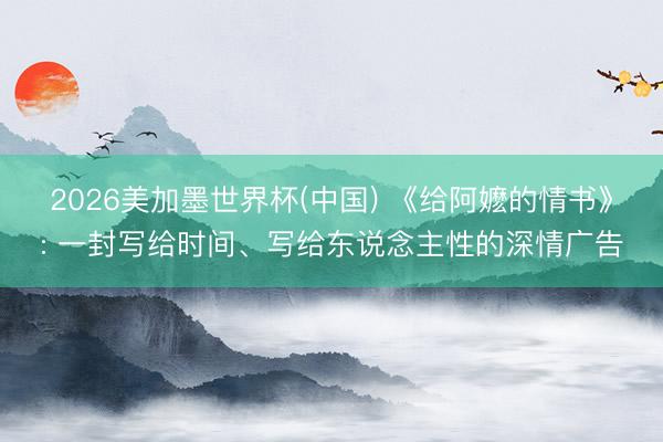 2026美加墨世界杯(中国) 《给阿嬷的情书》: 一封写给时间、写给东说念主性的深情广告
