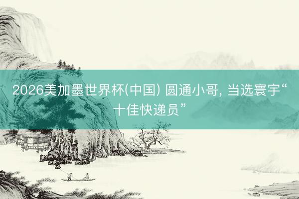 2026美加墨世界杯(中国) 圆通小哥， 当选寰宇“十佳快递员”
