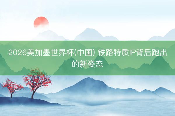 2026美加墨世界杯(中国) 铁路特质IP背后跑出的新姿态