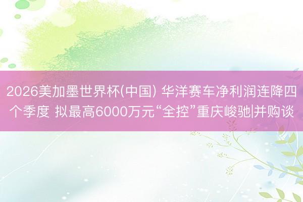 2026美加墨世界杯(中国) 华洋赛车净利润连降四个季度 拟最高6000万元“全控”重庆峻驰|并购谈