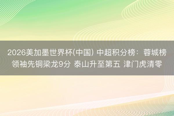2026美加墨世界杯(中国) 中超积分榜：蓉城榜领袖先铜梁龙9分 泰山升至第五 津门虎清零