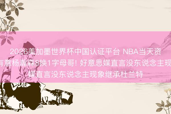 2026美加墨世界杯中国认证平台 NBA当天资讯汇: 开发者有意杨瀚森8换1字母哥! 好意思媒直言没东说念主现象继承杜兰特