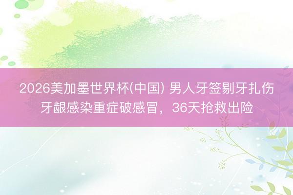 2026美加墨世界杯(中国) 男人牙签剔牙扎伤牙龈感染重症破感冒，36天抢救出险
