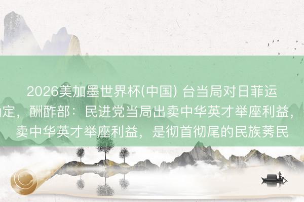 2026美加墨世界杯(中国) 台当局对日菲运转海域划界谈判给予确定，酬酢部：民进党当局出卖中华英才举座利益，是彻首彻尾的民族莠民