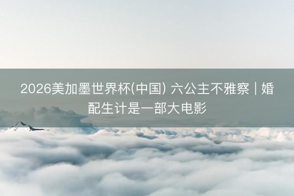 2026美加墨世界杯(中国) 六公主不雅察 | 婚配生计是一部大电影