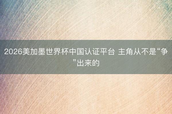 2026美加墨世界杯中国认证平台 主角从不是“争”出来的