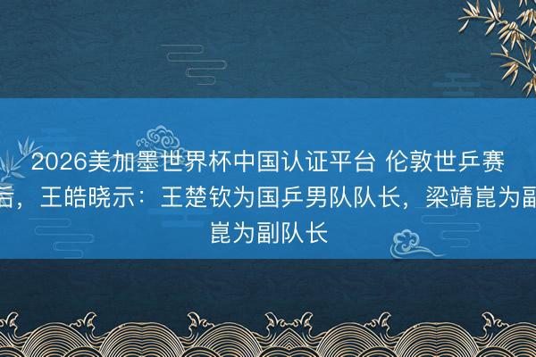 2026美加墨世界杯中国认证平台 伦敦世乒赛夺冠后,王皓晓示:王楚钦为国乒男队队长,梁靖崑为副队长