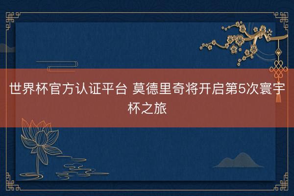 世界杯官方认证平台 莫德里奇将开启第5次寰宇杯之旅