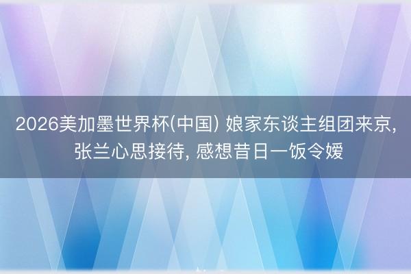 2026美加墨世界杯(中国) 娘家东谈主组团来京， 张兰心思接待， 感想昔日一饭令嫒