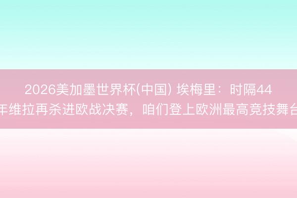 2026美加墨世界杯(中国) 埃梅里：时隔44年维拉再杀进欧战决赛，咱们登上欧洲最高竞技舞台