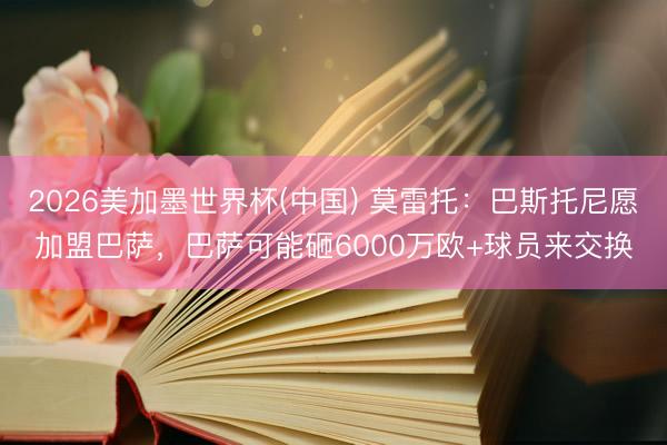 2026美加墨世界杯(中国) 莫雷托：巴斯托尼愿加盟巴萨，巴萨可能砸6000万欧+球员来交换