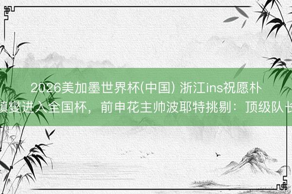 2026美加墨世界杯(中国) 浙江ins祝愿朴镇燮进入全国杯，前申花主帅波耶特挑剔：顶级队长