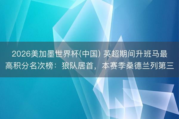2026美加墨世界杯(中国) 英超期间升班马最高积分名次榜：狼队居首，本赛季桑德兰列第三