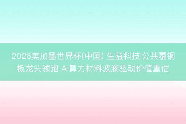 2026美加墨世界杯(中国) 生益科技|公共覆铜板龙头领跑 AI算力材料波澜驱动价值重估